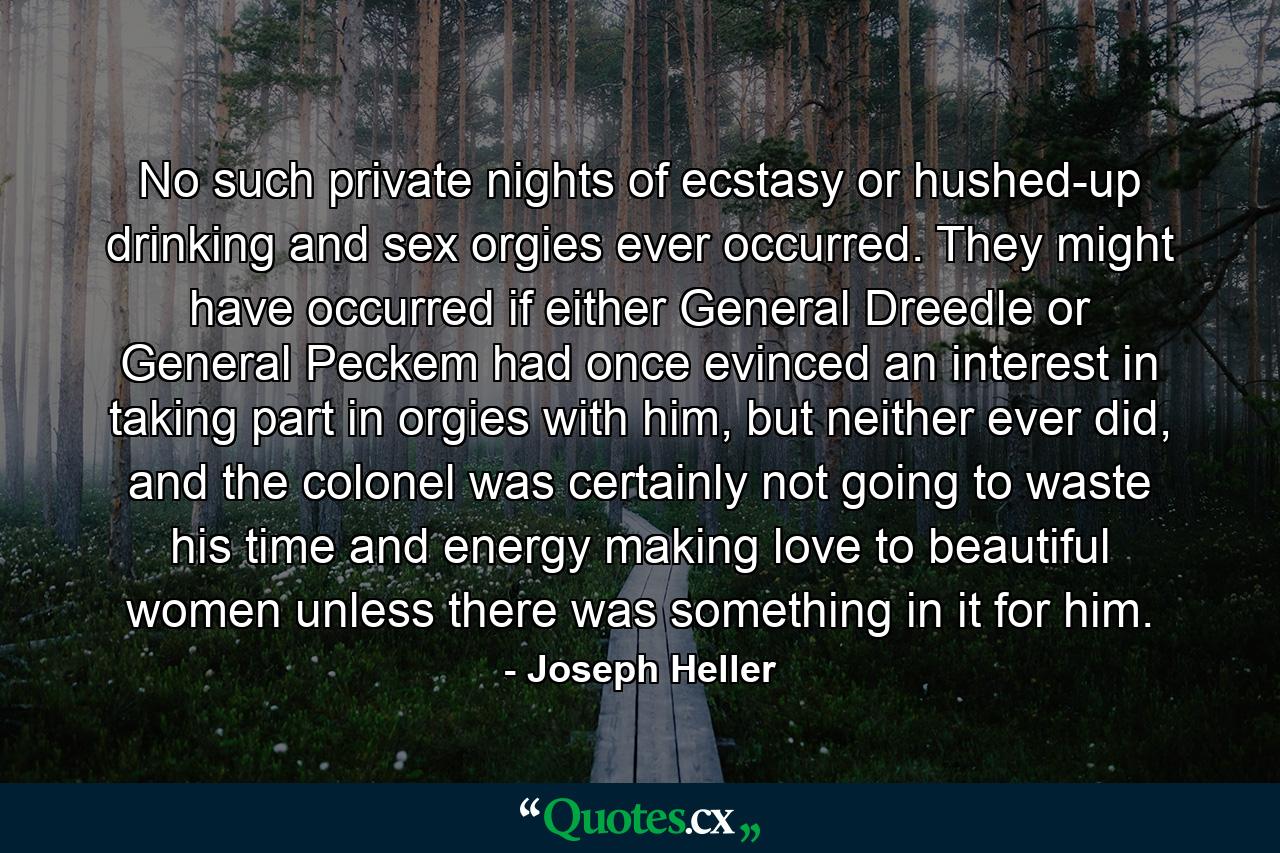 No such private nights of ecstasy or hushed-up drinking and sex orgies ever occurred. They might have occurred if either General Dreedle or General Peckem had once evinced an interest in taking part in orgies with him, but neither ever did, and the colonel was certainly not going to waste his time and energy making love to beautiful women unless there was something in it for him. - Quote by Joseph Heller