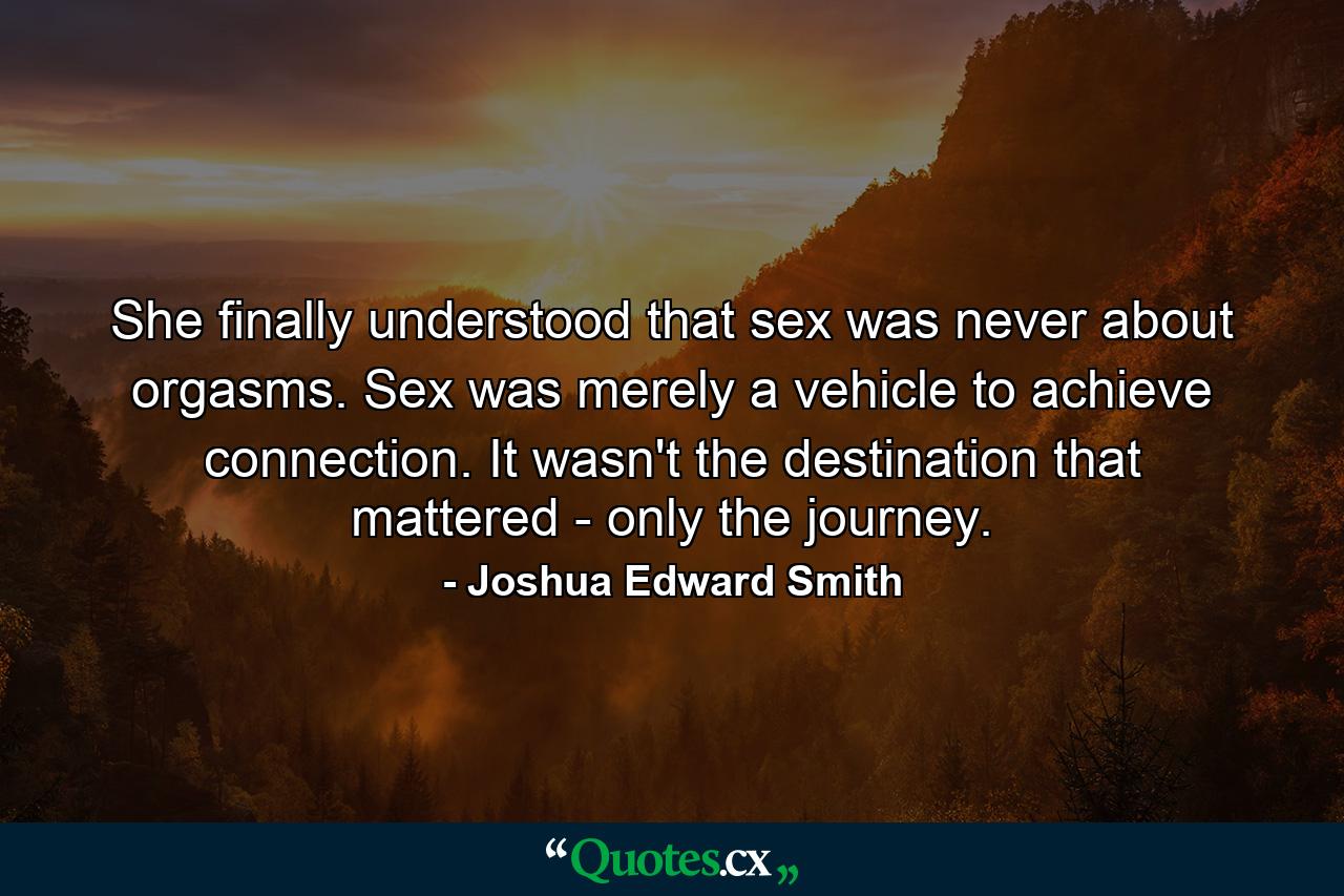 She finally understood that sex was never about orgasms. Sex was merely a vehicle to achieve connection. It wasn't the destination that mattered - only the journey. - Quote by Joshua Edward Smith