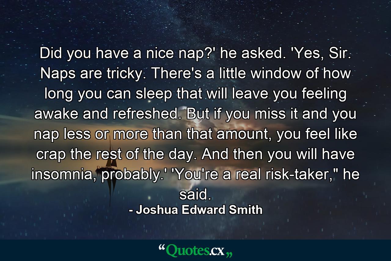 Did you have a nice nap?' he asked. 'Yes, Sir. Naps are tricky. There's a little window of how long you can sleep that will leave you feeling awake and refreshed. But if you miss it and you nap less or more than that amount, you feel like crap the rest of the day. And then you will have insomnia, probably.' 'You're a real risk-taker,