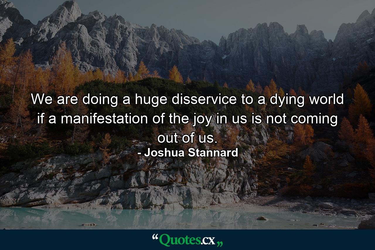 We are doing a huge disservice to a dying world if a manifestation of the joy in us is not coming out of us. - Quote by Joshua Stannard