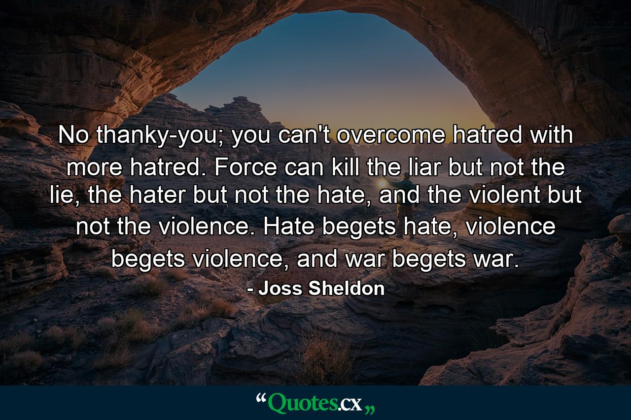 No thanky-you; you can't overcome hatred with more hatred. Force can kill the liar but not the lie, the hater but not the hate, and the violent but not the violence. Hate begets hate, violence begets violence, and war begets war. - Quote by Joss Sheldon