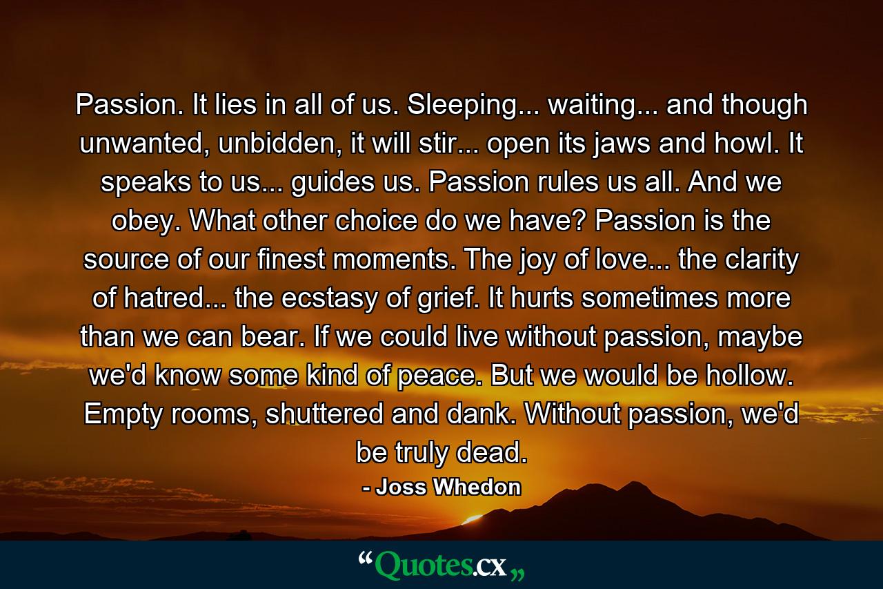 Passion. It lies in all of us. Sleeping... waiting... and though unwanted, unbidden, it will stir... open its jaws and howl. It speaks to us... guides us. Passion rules us all. And we obey. What other choice do we have? Passion is the source of our finest moments. The joy of love... the clarity of hatred... the ecstasy of grief. It hurts sometimes more than we can bear. If we could live without passion, maybe we'd know some kind of peace. But we would be hollow. Empty rooms, shuttered and dank. Without passion, we'd be truly dead. - Quote by Joss Whedon