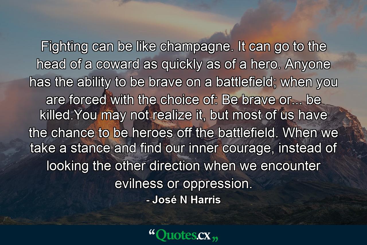 Fighting can be like champagne. It can go to the head of a coward as quickly as of a hero. Anyone has the ability to be brave on a battlefield; when you are forced with the choice of: Be brave or... be killed.You may not realize it, but most of us have the chance to be heroes off the battlefield. When we take a stance and find our inner courage, instead of looking the other direction when we encounter evilness or oppression. - Quote by José N Harris