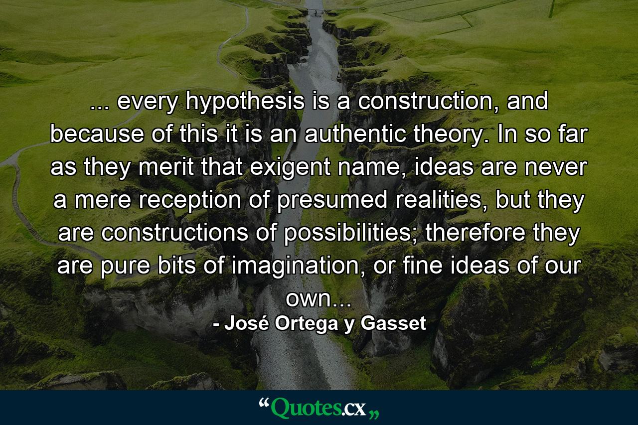 ... every hypothesis is a construction, and because of this it is an authentic theory. In so far as they merit that exigent name, ideas are never a mere reception of presumed realities, but they are constructions of possibilities; therefore they are pure bits of imagination, or fine ideas of our own... - Quote by José Ortega y Gasset