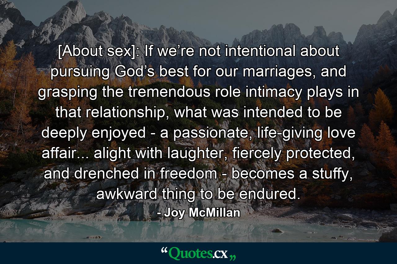 [About sex]: If we’re not intentional about pursuing God’s best for our marriages, and grasping the tremendous role intimacy plays in that relationship, what was intended to be deeply enjoyed - a passionate, life-giving love affair... alight with laughter, fiercely protected, and drenched in freedom - becomes a stuffy, awkward thing to be endured. - Quote by Joy McMillan