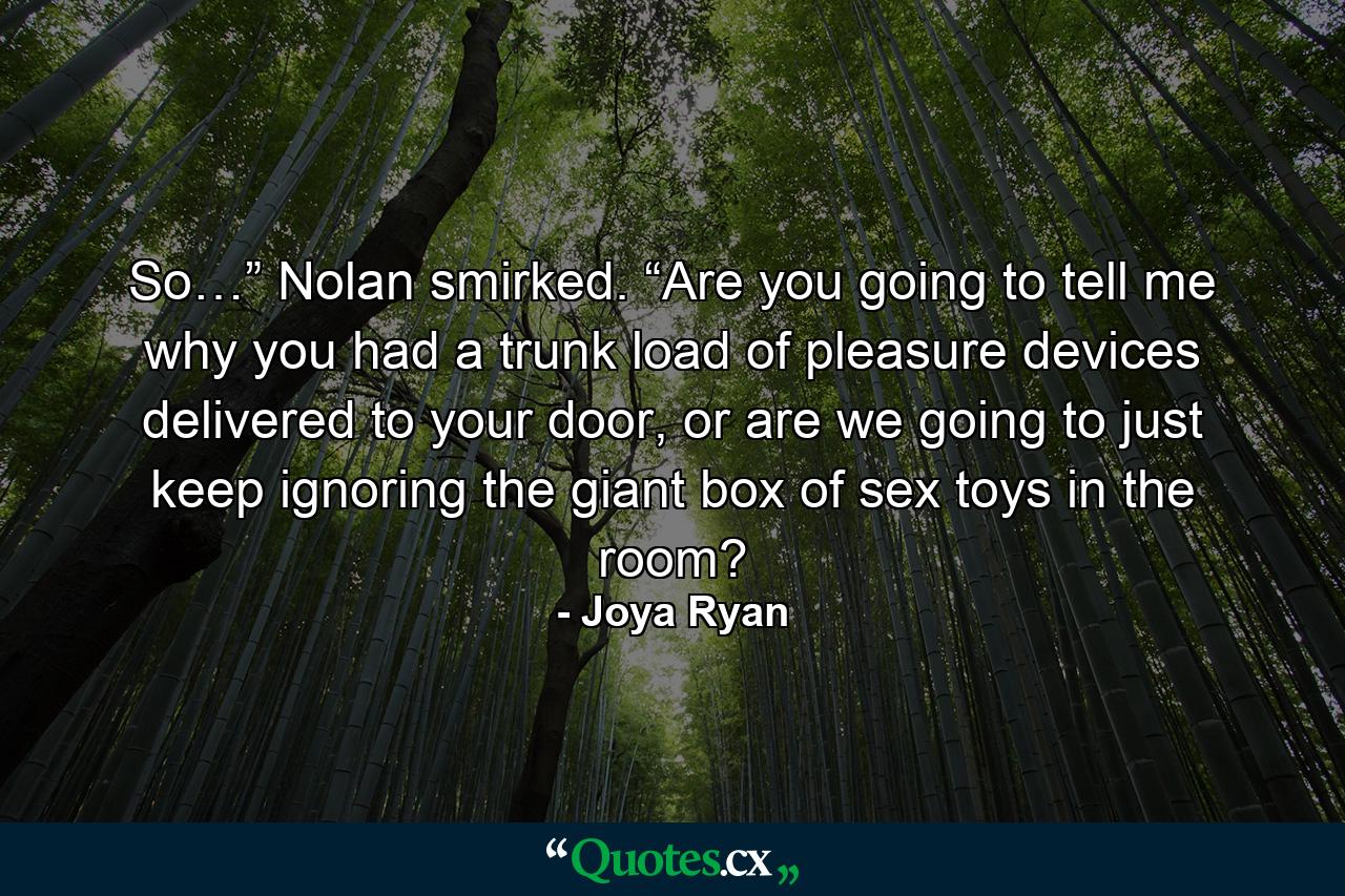 So…” Nolan smirked. “Are you going to tell me why you had a trunk load of pleasure devices delivered to your door, or are we going to just keep ignoring the giant box of sex toys in the room? - Quote by Joya Ryan