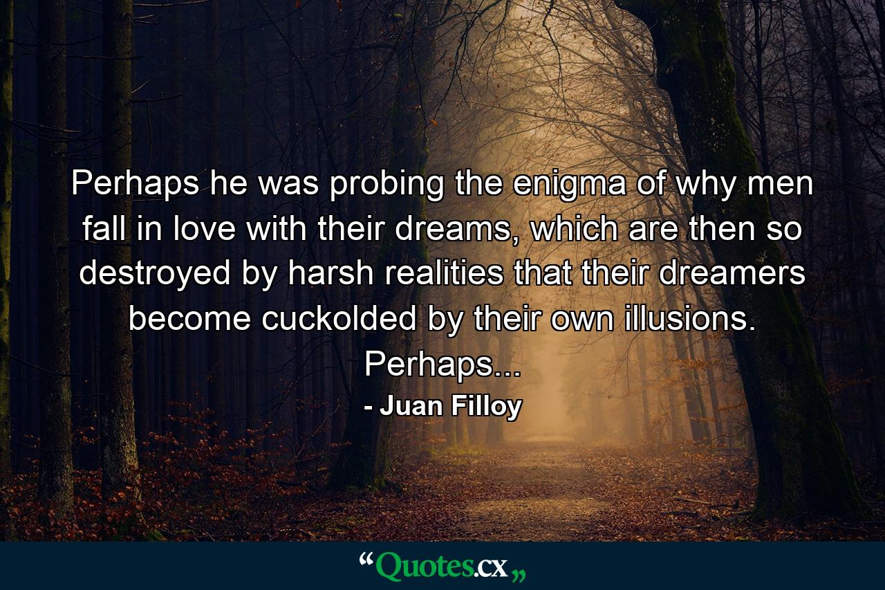 Perhaps he was probing the enigma of why men fall in love with their dreams, which are then so destroyed by harsh realities that their dreamers become cuckolded by their own illusions. Perhaps... - Quote by Juan Filloy