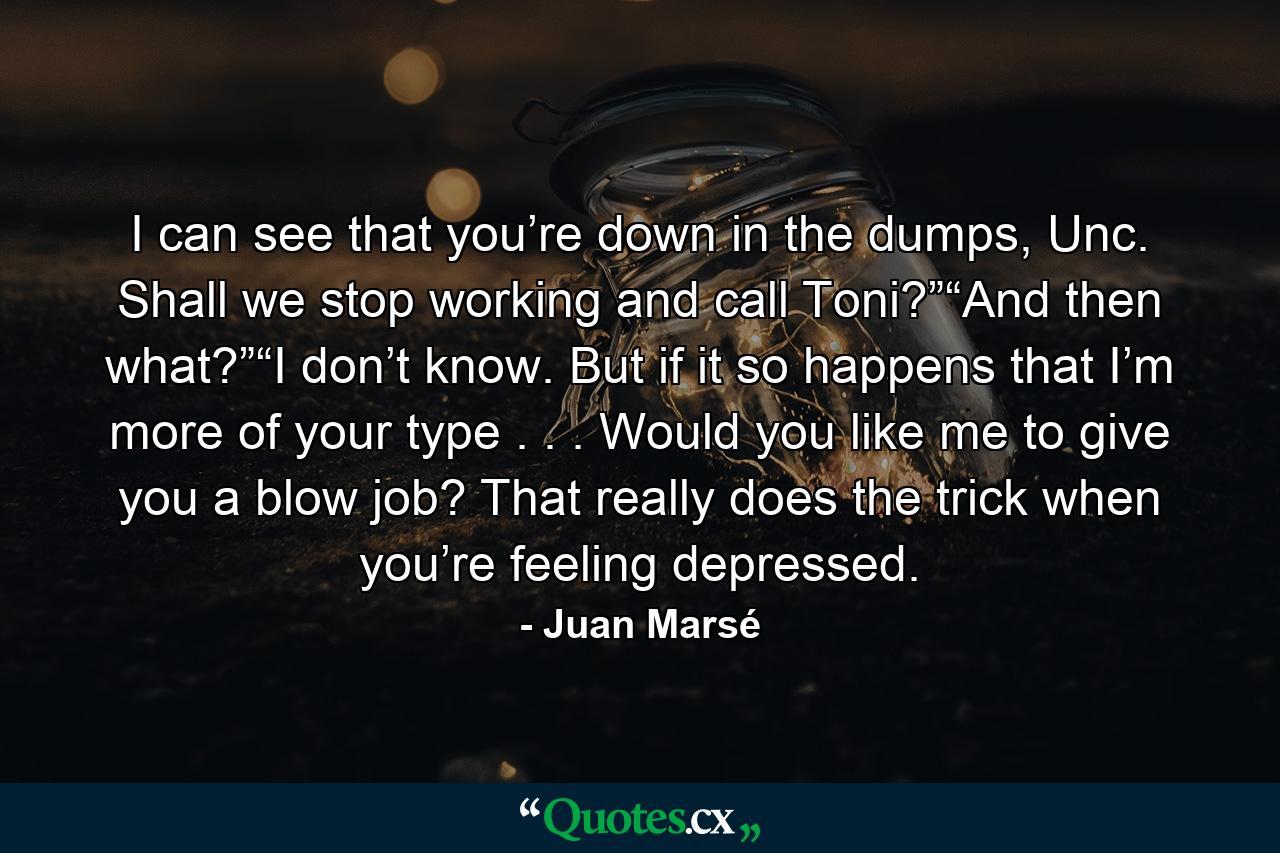 I can see that you’re down in the dumps, Unc. Shall we stop working and call Toni?”“And then what?”“I don’t know. But if it so happens that I’m more of your type . . . Would you like me to give you a blow job? That really does the trick when you’re feeling depressed. - Quote by Juan Marsé