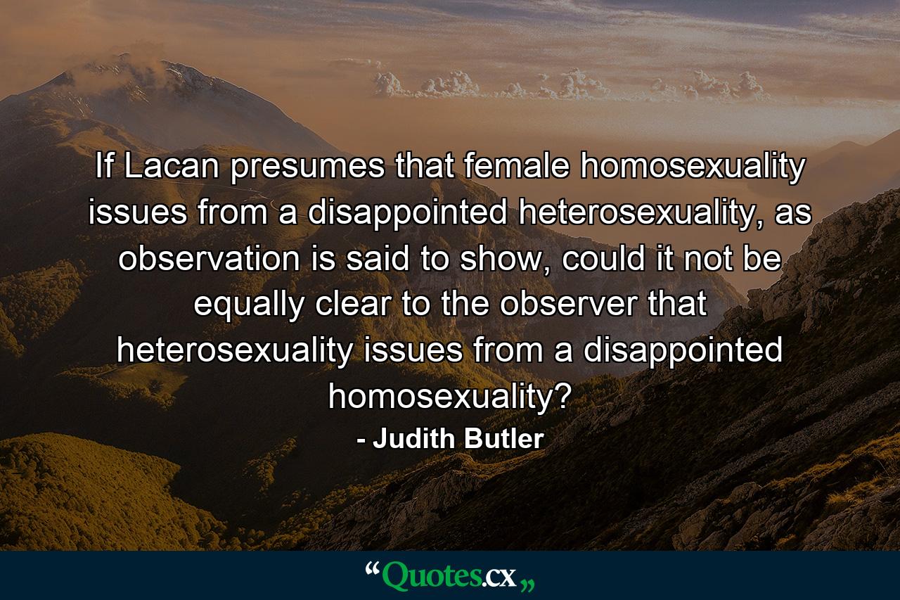 If Lacan presumes that female homosexuality issues from a disappointed heterosexuality, as observation is said to show, could it not be equally clear to the observer that heterosexuality issues from a disappointed homosexuality? - Quote by Judith Butler