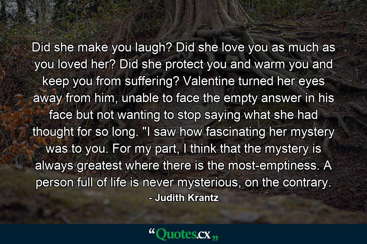 Did she make you laugh? Did she love you as much as you loved her? Did she protect you and warm you and keep you from suffering? Valentine turned her eyes away from him, unable to face the empty answer in his face but not wanting to stop saying what she had thought for so long. 