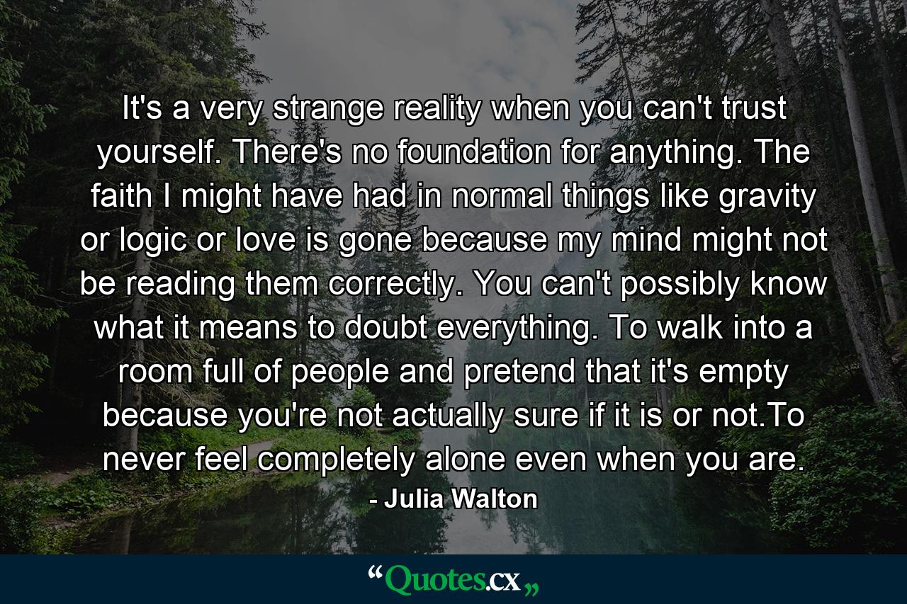 It's a very strange reality when you can't trust yourself. There's no foundation for anything. The faith I might have had in normal things like gravity or logic or love is gone because my mind might not be reading them correctly. You can't possibly know what it means to doubt everything. To walk into a room full of people and pretend that it's empty because you're not actually sure if it is or not.To never feel completely alone even when you are. - Quote by Julia Walton