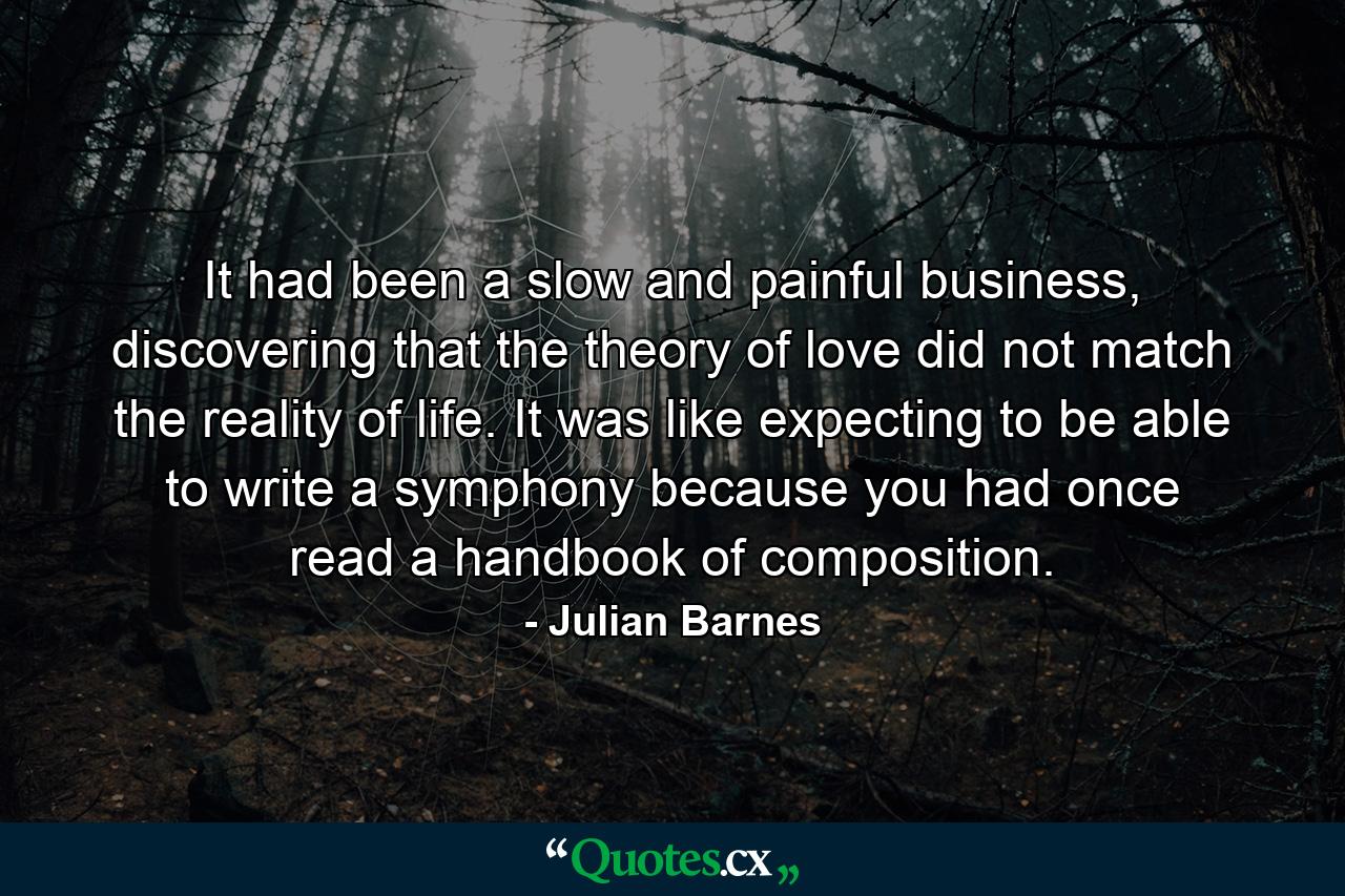 It had been a slow and painful business, discovering that the theory of love did not match the reality of life. It was like expecting to be able to write a symphony because you had once read a handbook of composition. - Quote by Julian Barnes