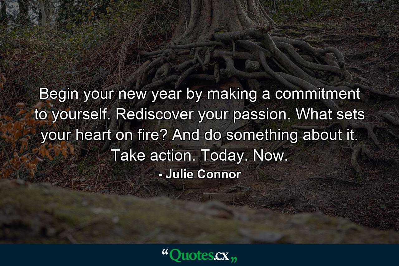 Begin your new year by making a commitment to yourself. Rediscover your passion. What sets your heart on fire? And do something about it. Take action. Today. Now. - Quote by Julie Connor