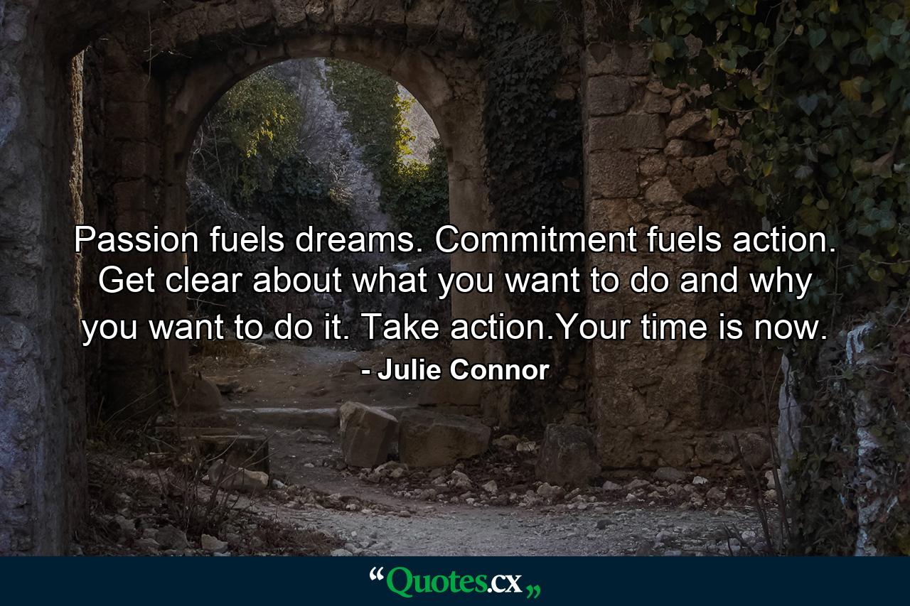 Passion fuels dreams. Commitment fuels action. Get clear about what you want to do and why you want to do it. Take action.Your time is now. - Quote by Julie Connor