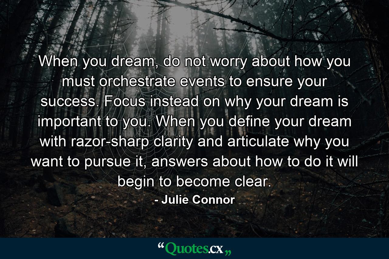 When you dream, do not worry about how you must orchestrate events to ensure your success. Focus instead on why your dream is important to you. When you define your dream with razor-sharp clarity and articulate why you want to pursue it, answers about how to do it will begin to become clear. - Quote by Julie Connor