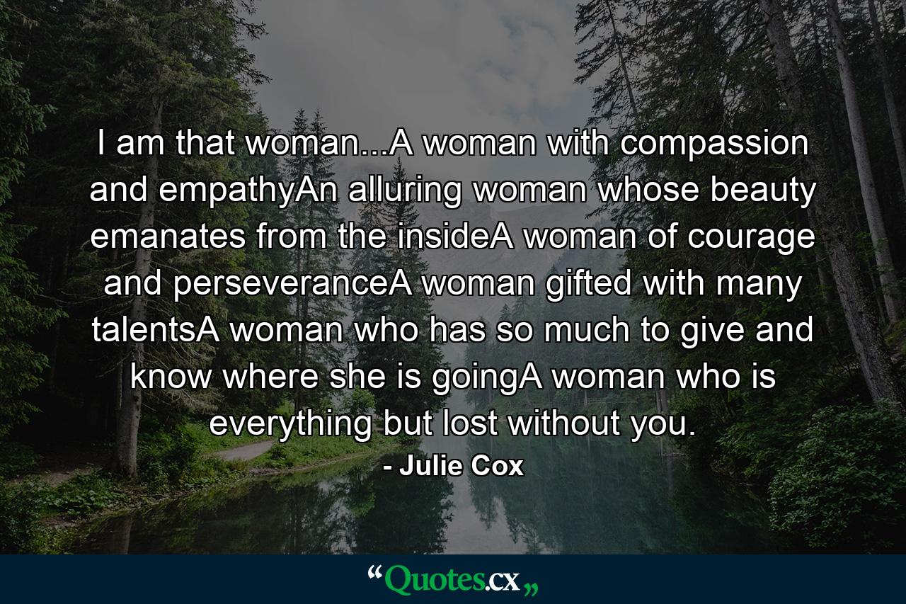 I am that woman...A woman with compassion and empathyAn alluring woman whose beauty emanates from the insideA woman of courage and perseveranceA woman gifted with many talentsA woman who has so much to give and know where she is goingA woman who is everything but lost without you. - Quote by Julie Cox