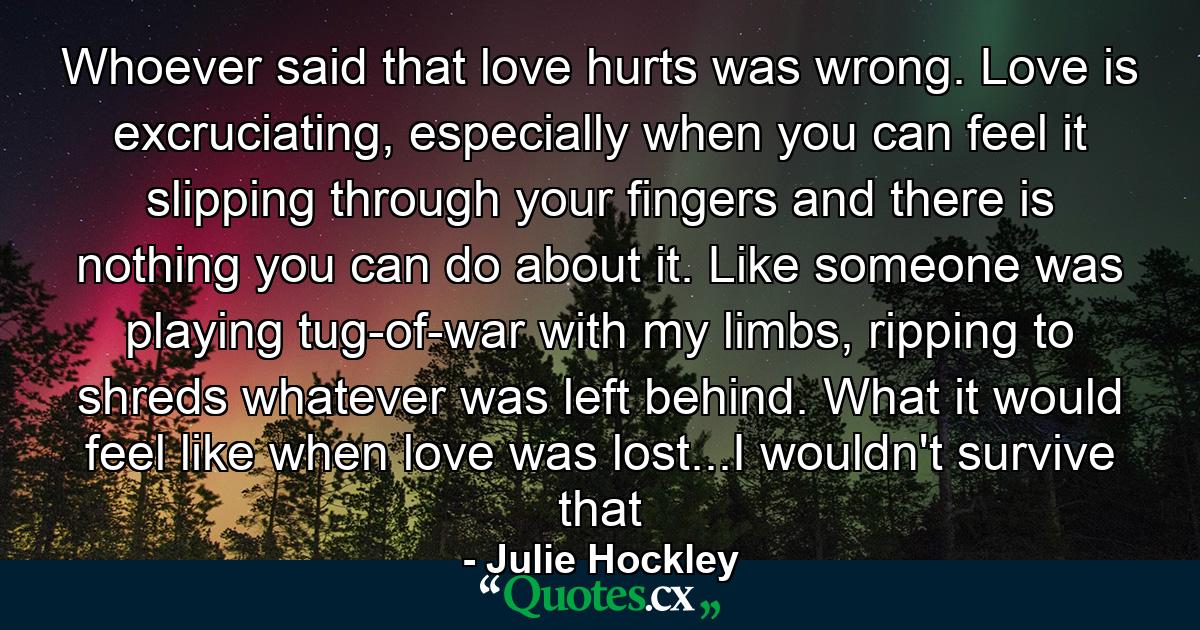 Whoever said that love hurts was wrong. Love is excruciating, especially when you can feel it slipping through your fingers and there is nothing you can do about it. Like someone was playing tug-of-war with my limbs, ripping to shreds whatever was left behind. What it would feel like when love was lost...I wouldn't survive that - Quote by Julie Hockley