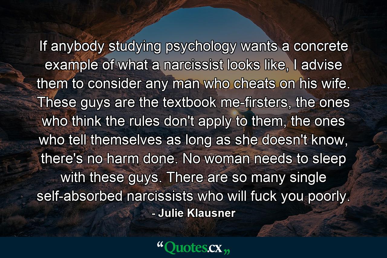 If anybody studying psychology wants a concrete example of what a narcissist looks like, I advise them to consider any man who cheats on his wife. These guys are the textbook me-firsters, the ones who think the rules don't apply to them, the ones who tell themselves as long as she doesn't know, there's no harm done. No woman needs to sleep with these guys. There are so many single self-absorbed narcissists who will fuck you poorly. - Quote by Julie Klausner