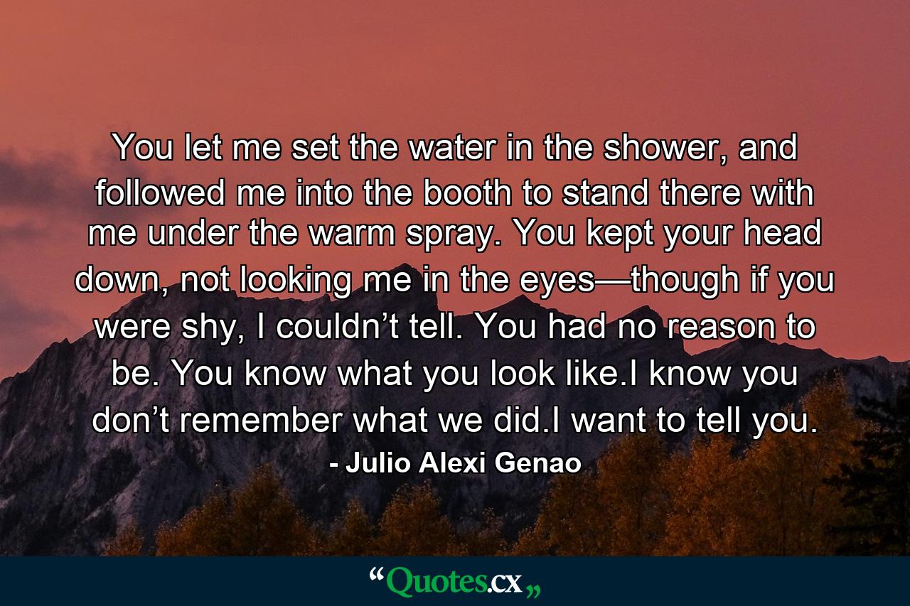 You let me set the water in the shower, and followed me into the booth to stand there with me under the warm spray. You kept your head down, not looking me in the eyes—though if you were shy, I couldn’t tell. You had no reason to be. You know what you look like.I know you don’t remember what we did.I want to tell you. - Quote by Julio Alexi Genao