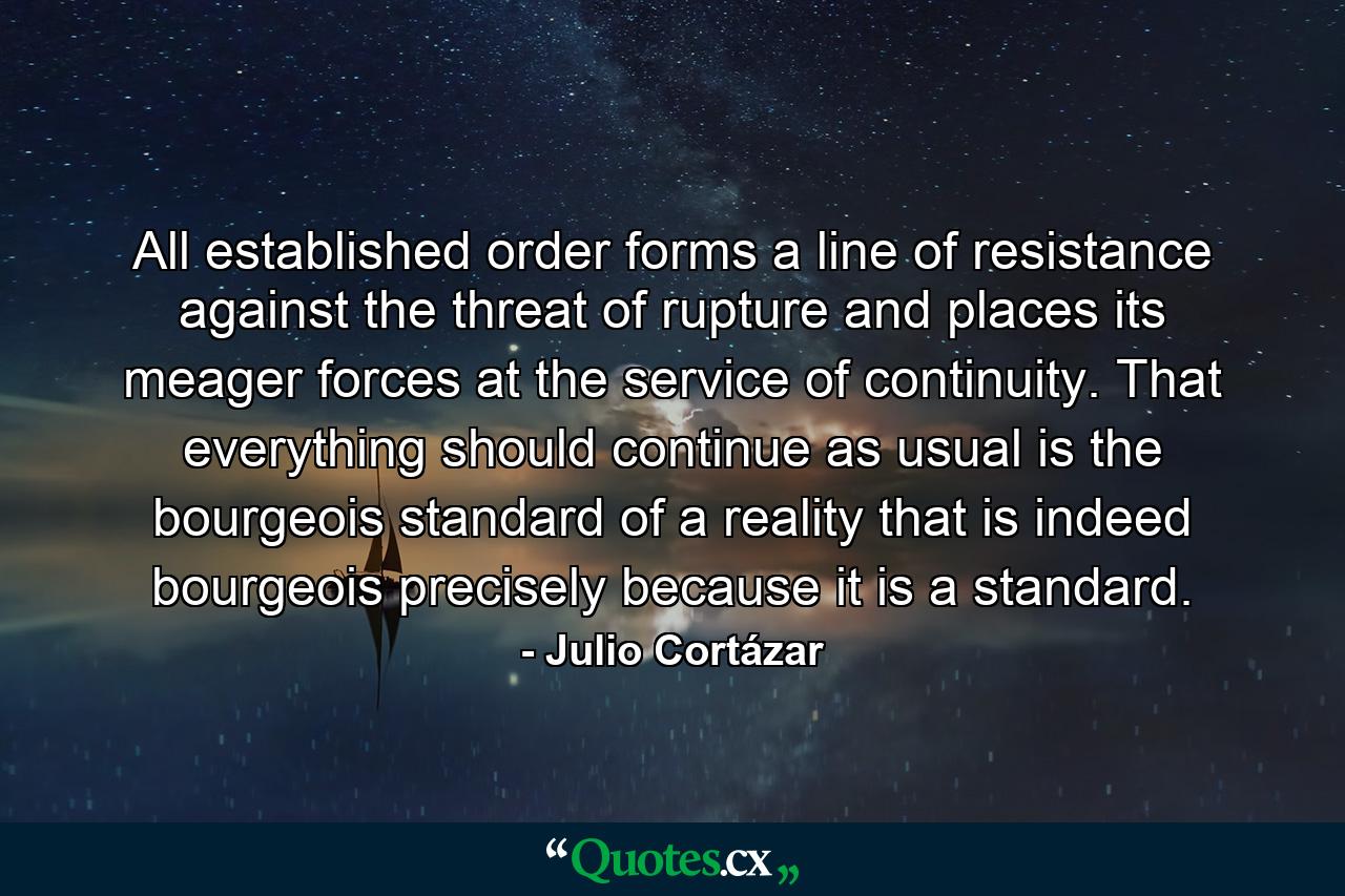 All established order forms a line of resistance against the threat of rupture and places its meager forces at the service of continuity. That everything should continue as usual is the bourgeois standard of a reality that is indeed bourgeois precisely because it is a standard. - Quote by Julio Cortázar