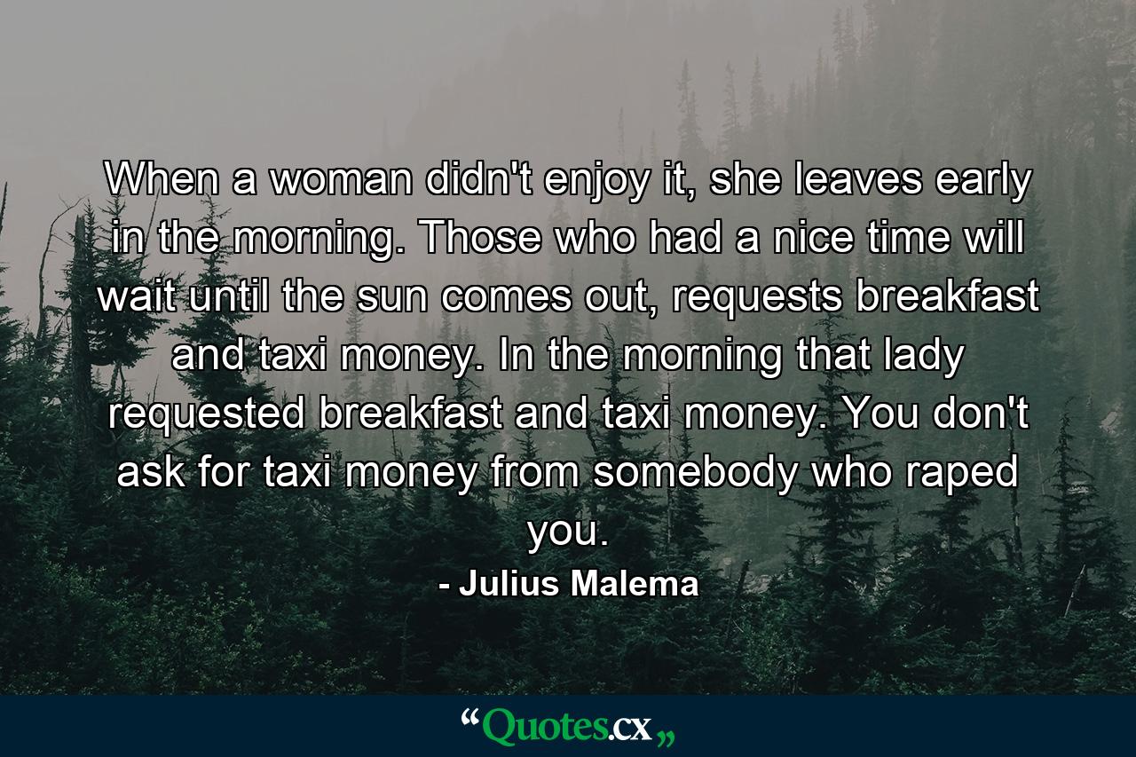 When a woman didn't enjoy it, she leaves early in the morning. Those who had a nice time will wait until the sun comes out, requests breakfast and taxi money. In the morning that lady requested breakfast and taxi money. You don't ask for taxi money from somebody who raped you. - Quote by Julius Malema