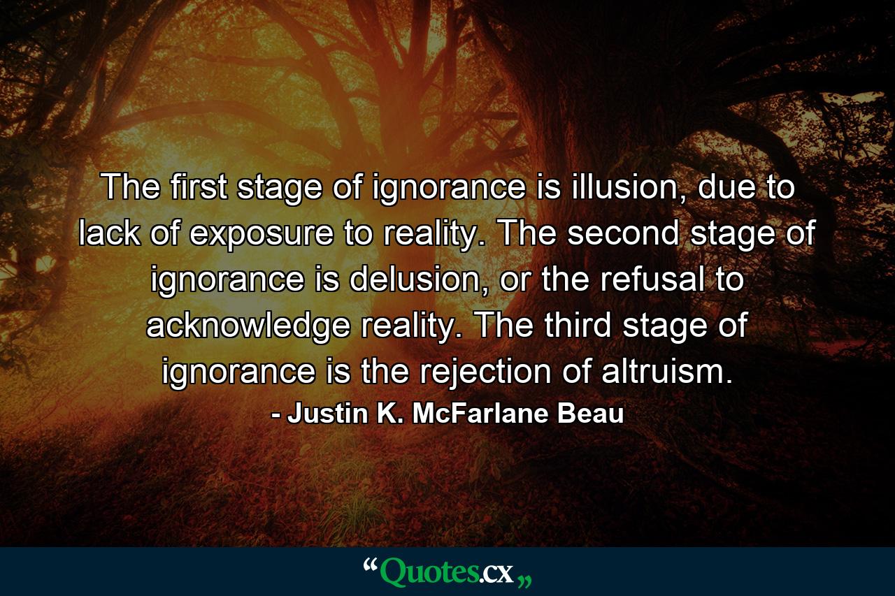 The first stage of ignorance is illusion, due to lack of exposure to reality. The second stage of ignorance is delusion, or the refusal to acknowledge reality. The third stage of ignorance is the rejection of altruism. - Quote by Justin K. McFarlane Beau