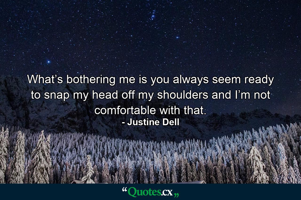 What’s bothering me is you always seem ready to snap my head off my shoulders and I’m not comfortable with that. - Quote by Justine Dell