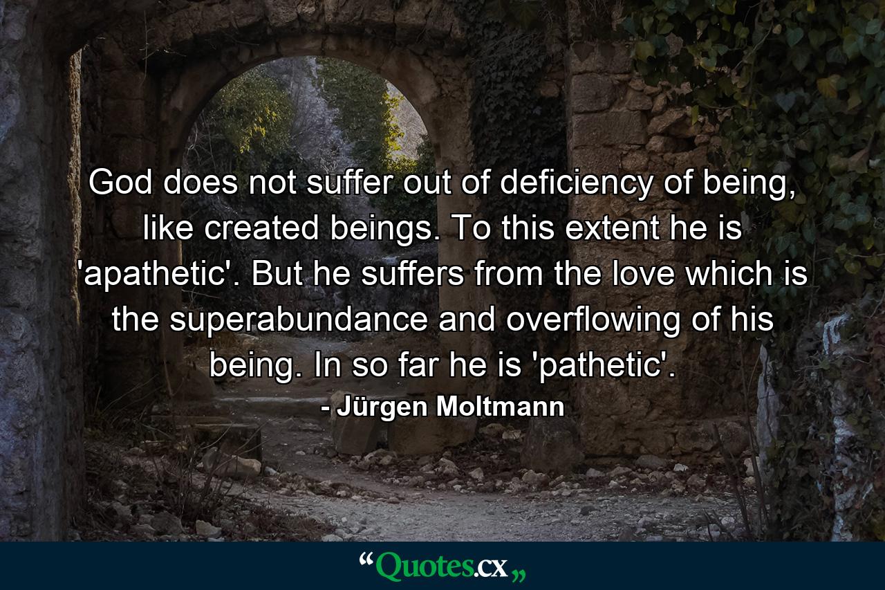 God does not suffer out of deficiency of being, like created beings. To this extent he is 'apathetic'. But he suffers from the love which is the superabundance and overflowing of his being. In so far he is 'pathetic'. - Quote by Jürgen Moltmann