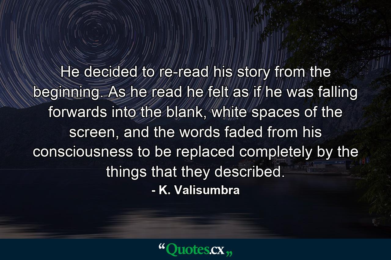 He decided to re-read his story from the beginning. As he read he felt as if he was falling forwards into the blank, white spaces of the screen, and the words faded from his consciousness to be replaced completely by the things that they described. - Quote by K. Valisumbra