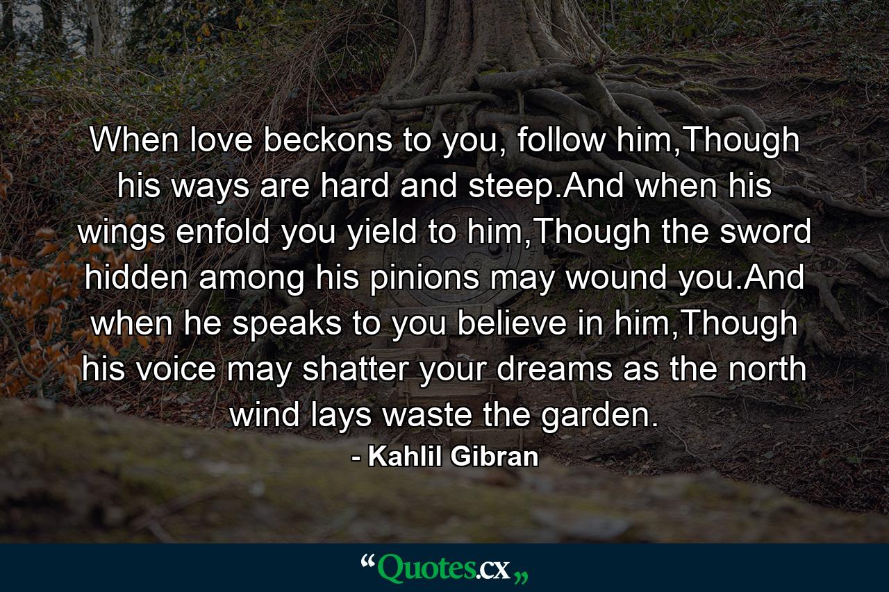 When love beckons to you, follow him,Though his ways are hard and steep.And when his wings enfold you yield to him,Though the sword hidden among his pinions may wound you.And when he speaks to you believe in him,Though his voice may shatter your dreams as the north wind lays waste the garden. - Quote by Kahlil Gibran