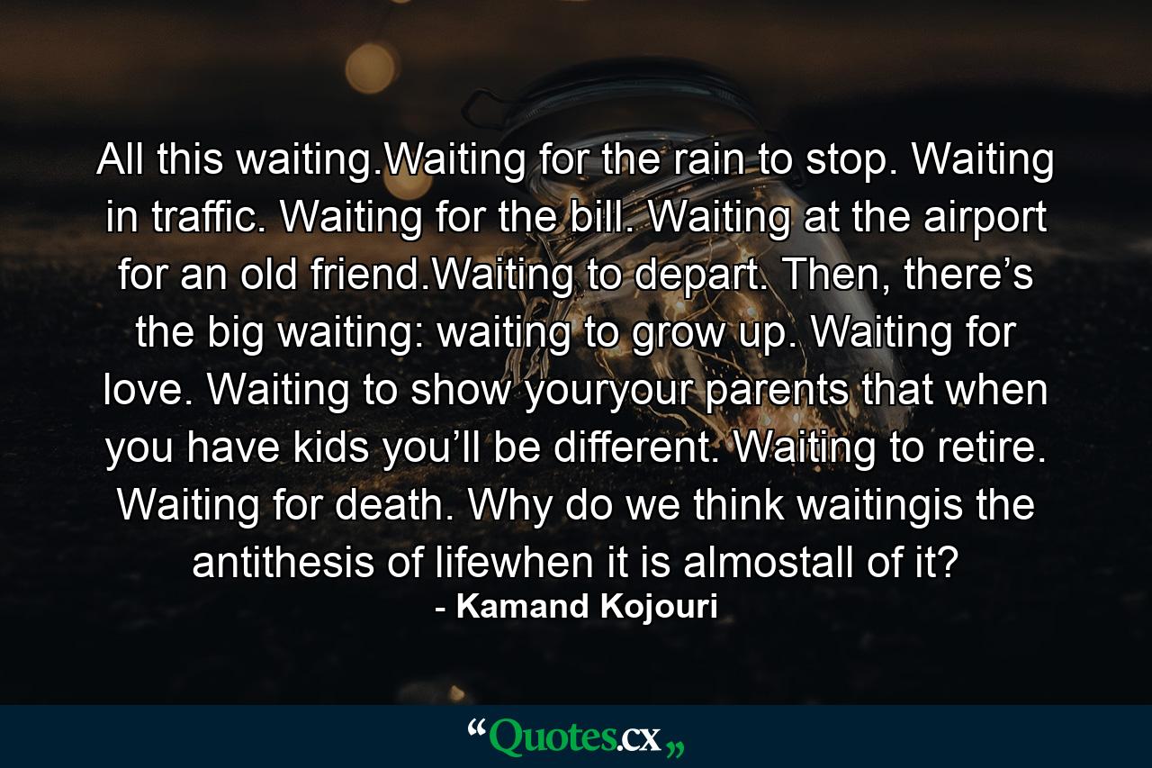 All this waiting.Waiting for the rain to stop. Waiting in traffic. Waiting for the bill. Waiting at the airport for an old friend.Waiting to depart. Then, there’s the big waiting: waiting to grow up. Waiting for love. Waiting to show youryour parents that when you have kids you’ll be different. Waiting to retire. Waiting for death. Why do we think waitingis the antithesis of lifewhen it is almostall of it? - Quote by Kamand Kojouri