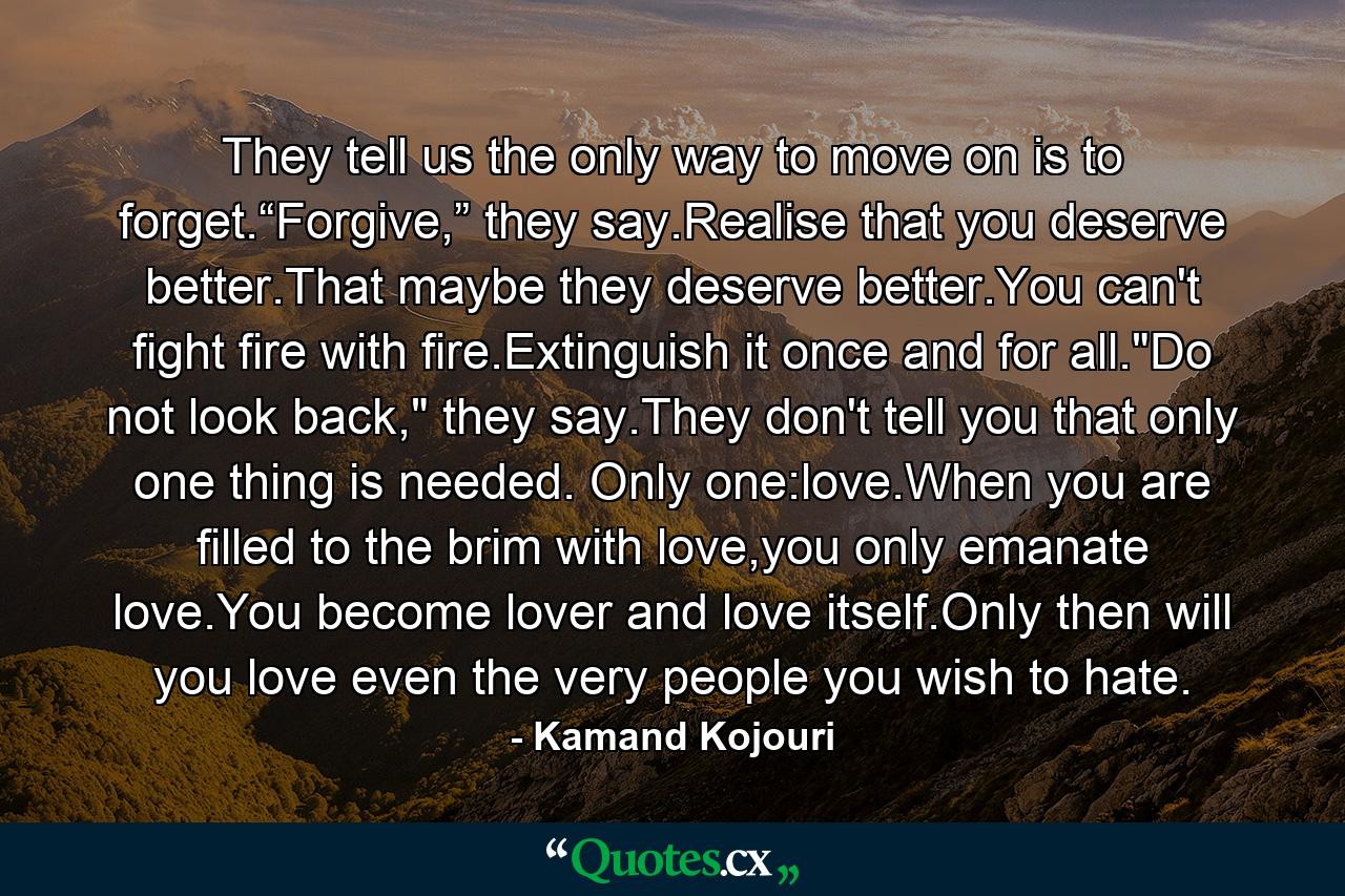 They tell us the only way to move on is to forget.“Forgive,” they say.Realise that you deserve better.That maybe they deserve better.You can't fight fire with fire.Extinguish it once and for all.