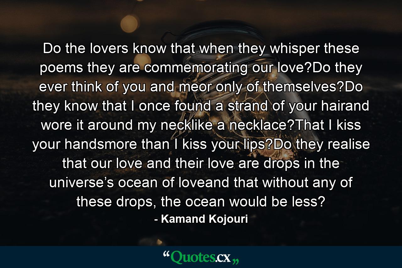 Do the lovers know that when they whisper these poems they are commemorating our love?Do they ever think of you and meor only of themselves?Do they know that I once found a strand of your hairand wore it around my necklike a necklace?That I kiss your handsmore than I kiss your lips?Do they realise that our love and their love are drops in the universe’s ocean of loveand that without any of these drops, the ocean would be less? - Quote by Kamand Kojouri