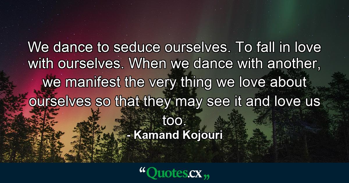 We dance to seduce ourselves. To fall in love with ourselves. When we dance with another, we manifest the very thing we love about ourselves so that they may see it and love us too. - Quote by Kamand Kojouri