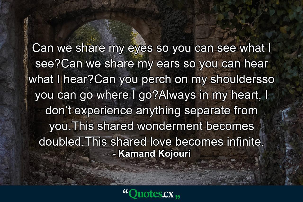 Can we share my eyes so you can see what I see?Can we share my ears so you can hear what I hear?Can you perch on my shouldersso you can go where I go?Always in my heart, I don’t experience anything separate from you.This shared wonderment becomes doubled.This shared love becomes infinite. - Quote by Kamand Kojouri