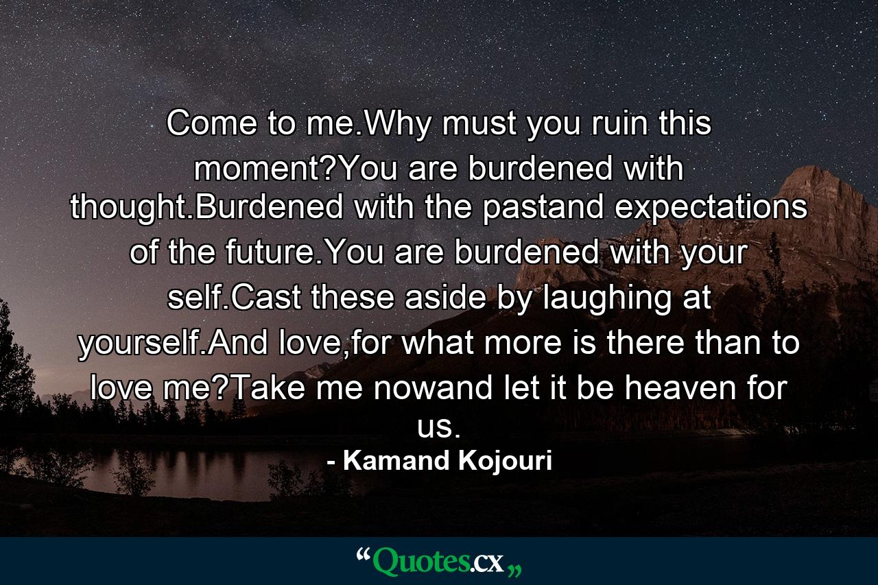 Come to me.Why must you ruin this moment?You are burdened with thought.Burdened with the pastand expectations of the future.You are burdened with your self.Cast these aside by laughing at yourself.And love,for what more is there than to love me?Take me nowand let it be heaven for us. - Quote by Kamand Kojouri