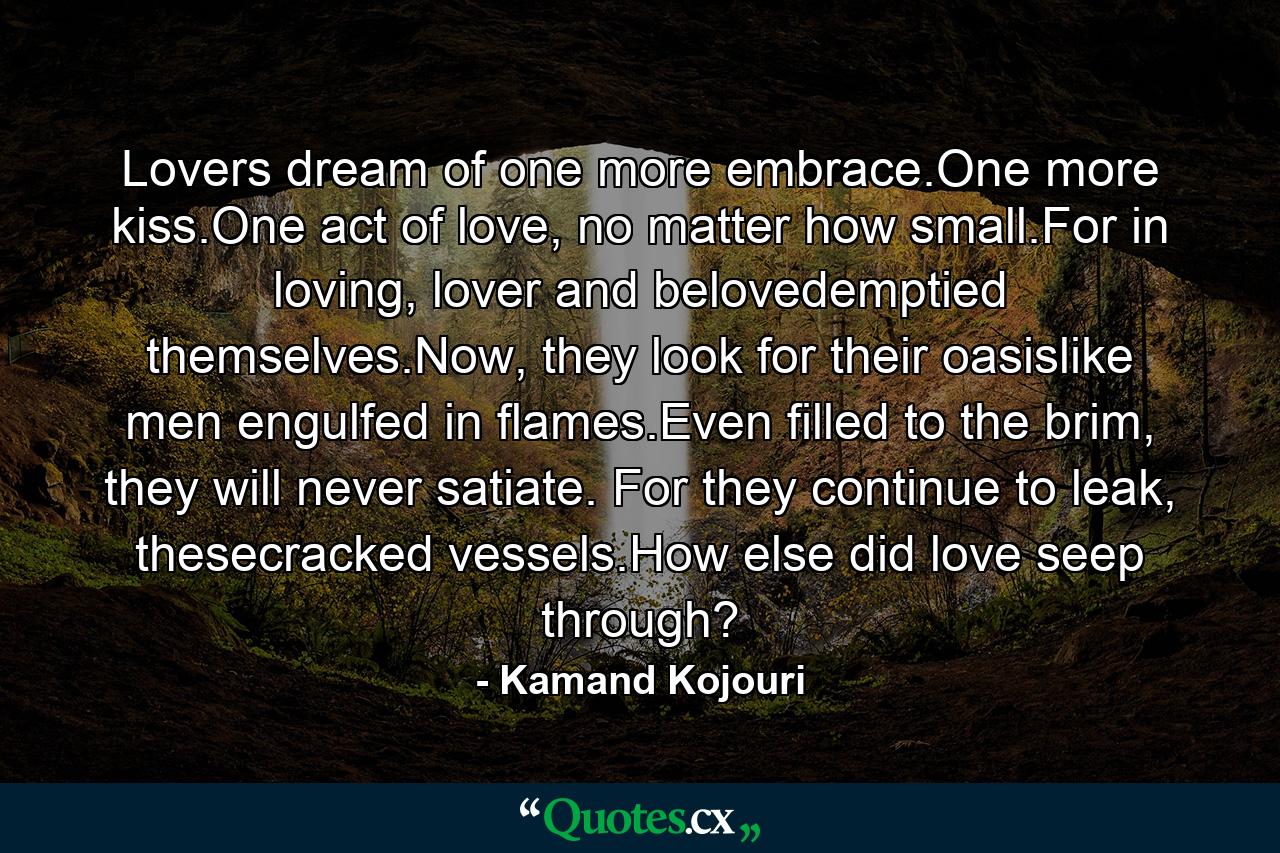 Lovers dream of one more embrace.One more kiss.One act of love, no matter how small.For in loving, lover and belovedemptied themselves.Now, they look for their oasislike men engulfed in flames.Even filled to the brim, they will never satiate. For they continue to leak, thesecracked vessels.How else did love seep through? - Quote by Kamand Kojouri