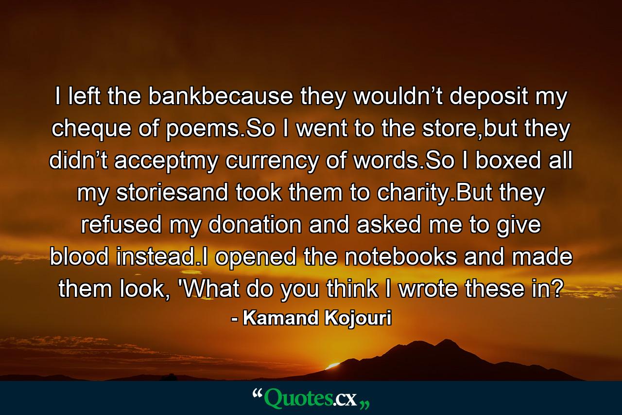 I left the bankbecause they wouldn’t deposit my cheque of poems.So I went to the store,but they didn’t acceptmy currency of words.So I boxed all my storiesand took them to charity.But they refused my donation and asked me to give blood instead.I opened the notebooks and made them look, 'What do you think I wrote these in? - Quote by Kamand Kojouri