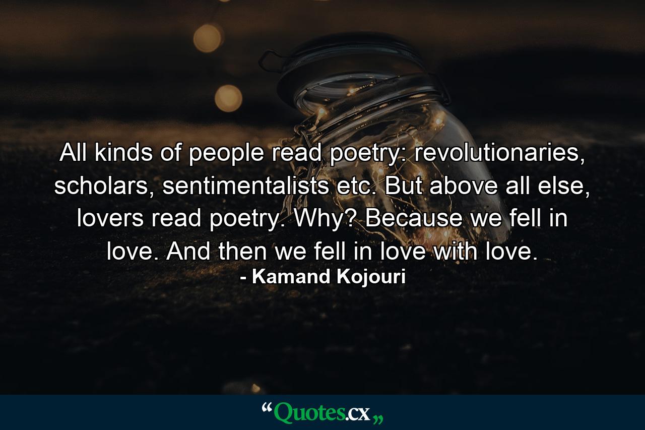 All kinds of people read poetry: revolutionaries, scholars, sentimentalists etc. But above all else, lovers read poetry. Why? Because we fell in love. And then we fell in love with love. - Quote by Kamand Kojouri