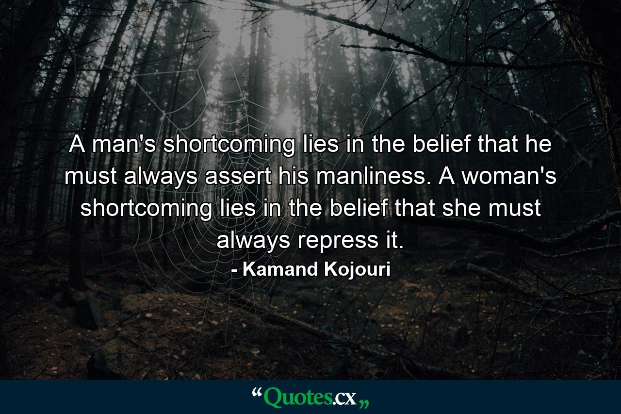 A man's shortcoming lies in the belief that he must always assert his manliness. A woman's shortcoming lies in the belief that she must always repress it. - Quote by Kamand Kojouri