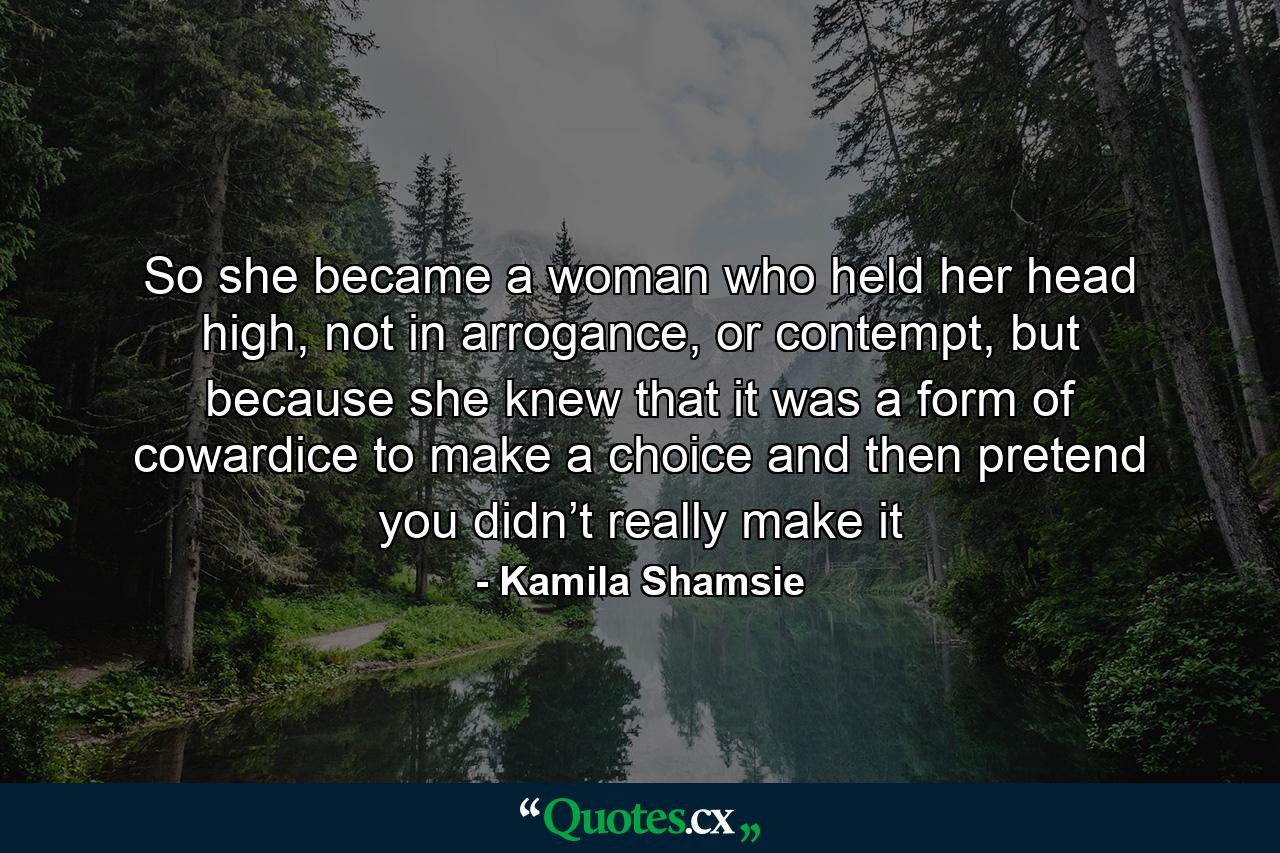 So she became a woman who held her head high, not in arrogance, or contempt, but because she knew that it was a form of cowardice to make a choice and then pretend you didn’t really make it - Quote by Kamila Shamsie