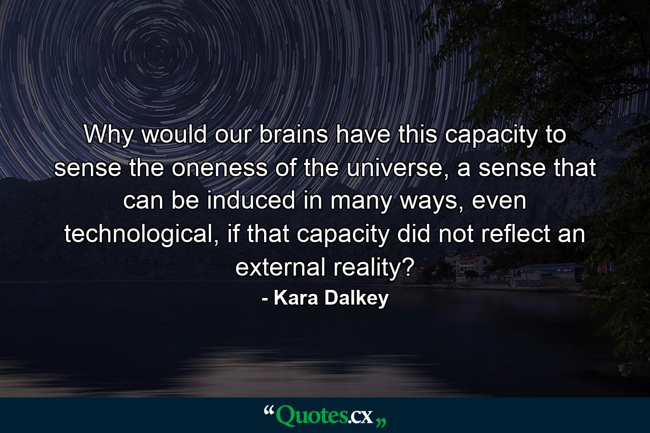 Why would our brains have this capacity to sense the oneness of the universe, a sense that can be induced in many ways, even technological, if that capacity did not reflect an external reality? - Quote by Kara Dalkey