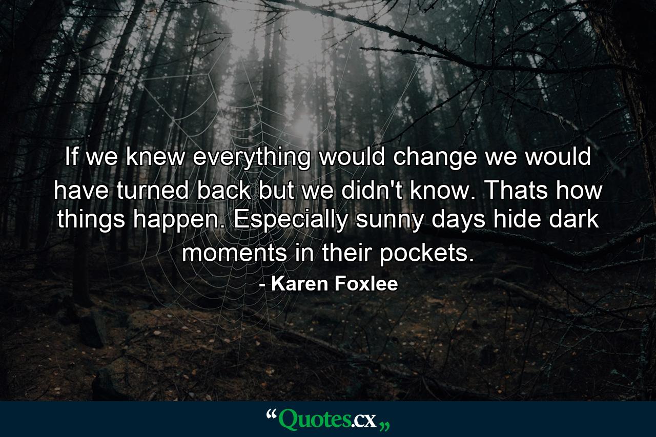 If we knew everything would change we would have turned back but we didn't know. Thats how things happen. Especially sunny days hide dark moments in their pockets. - Quote by Karen Foxlee