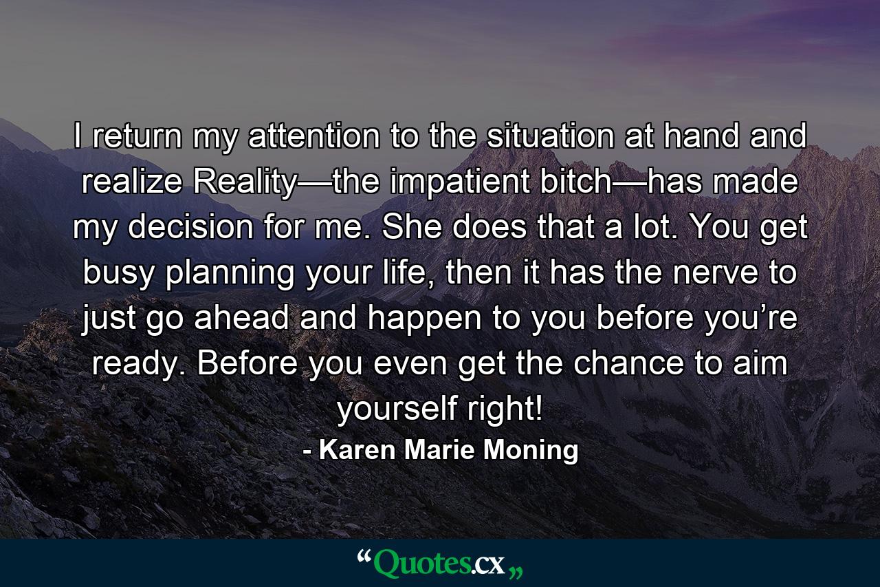 I return my attention to the situation at hand and realize Reality—the impatient bitch—has made my decision for me. She does that a lot. You get busy planning your life, then it has the nerve to just go ahead and happen to you before you’re ready. Before you even get the chance to aim yourself right! - Quote by Karen Marie Moning