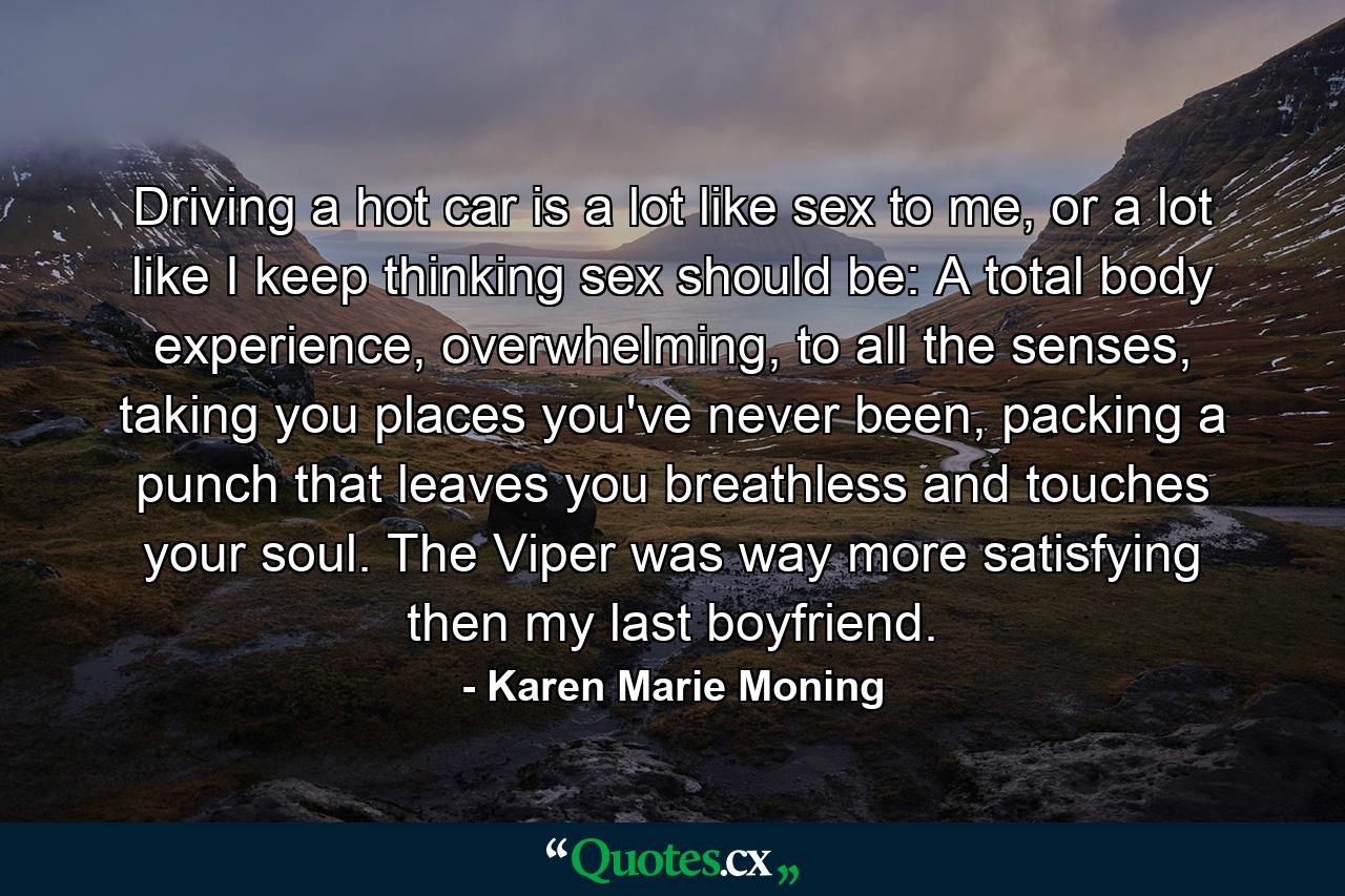 Driving a hot car is a lot like sex to me, or a lot like I keep thinking sex should be: A total body experience, overwhelming, to all the senses, taking you places you've never been, packing a punch that leaves you breathless and touches your soul. The Viper was way more satisfying then my last boyfriend. - Quote by Karen Marie Moning