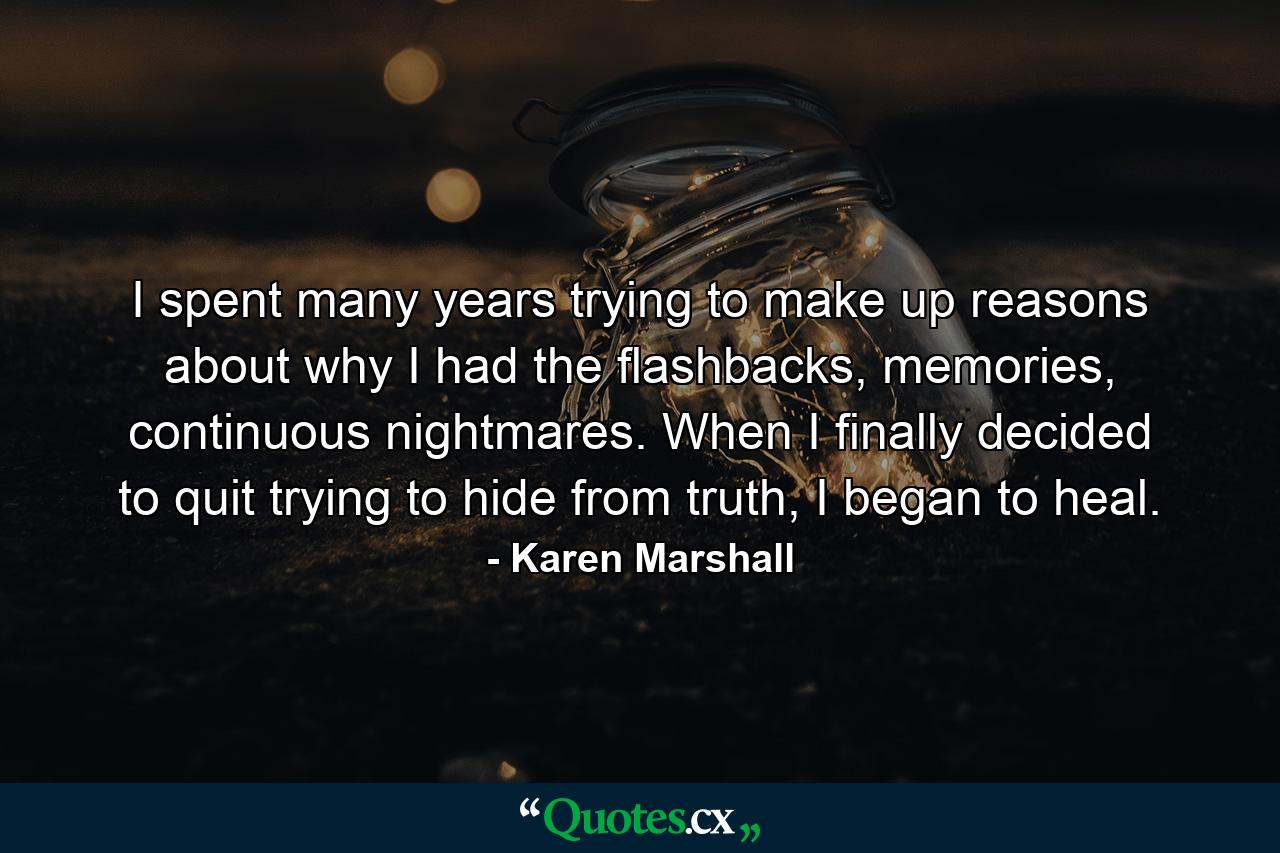 I spent many years trying to make up reasons about why I had the ﬂashbacks, memories, continuous nightmares. When I ﬁnally decided to quit trying to hide from truth, I began to heal. - Quote by Karen Marshall