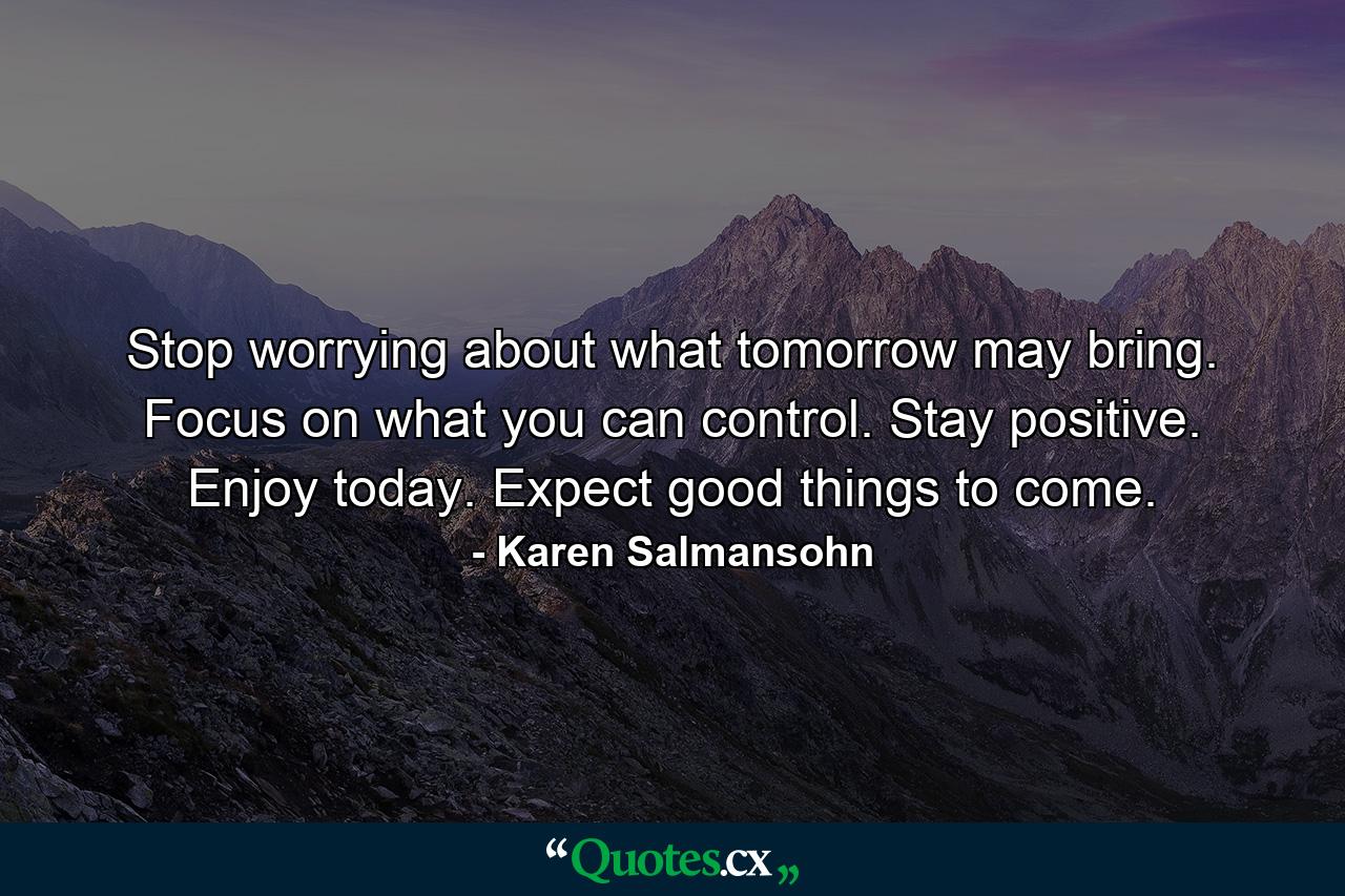 Stop worrying about what tomorrow may bring. Focus on what you can control. Stay positive. Enjoy today. Expect good things to come. - Quote by Karen Salmansohn