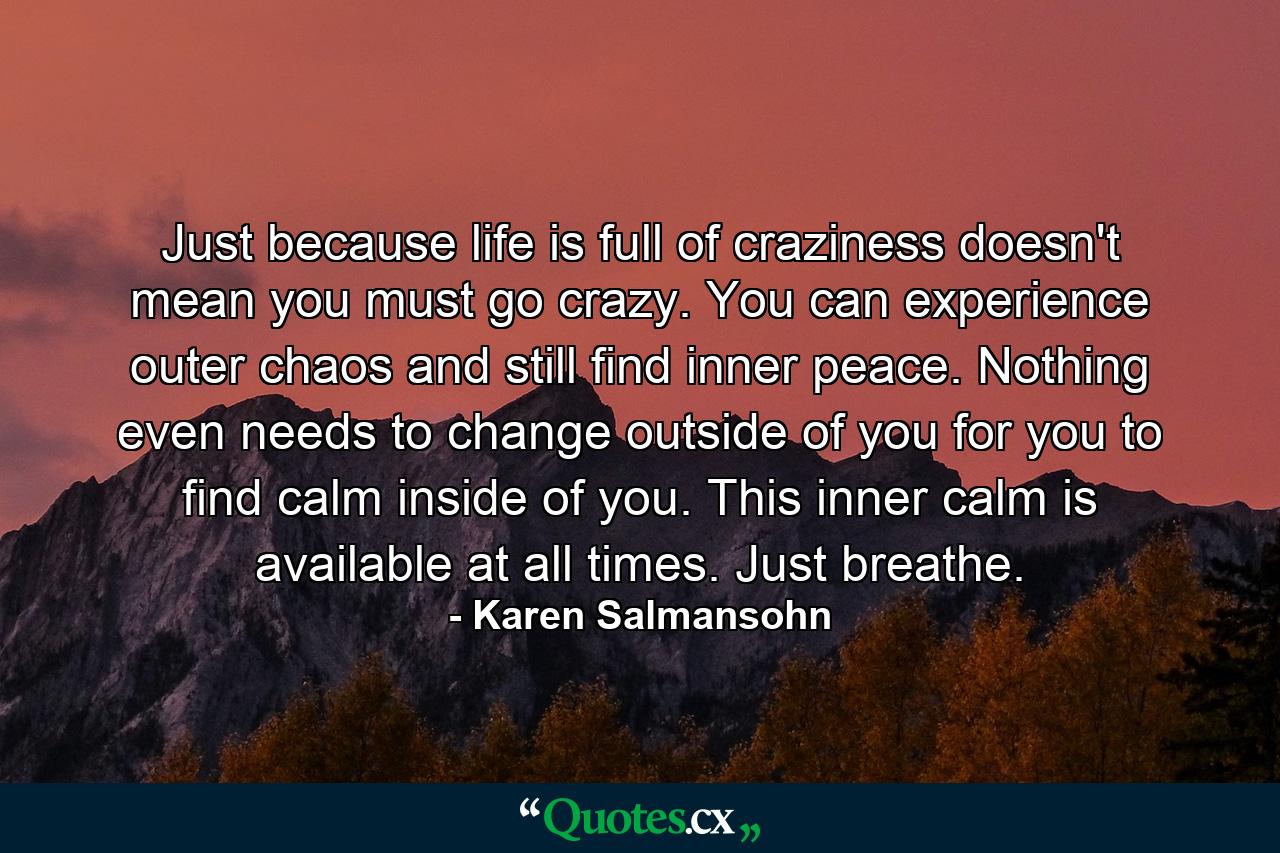 Just because life is full of craziness doesn't mean you must go crazy. You can experience outer chaos and still find inner peace. Nothing even needs to change outside of you for you to find calm inside of you. This inner calm is available at all times. Just breathe. - Quote by Karen Salmansohn