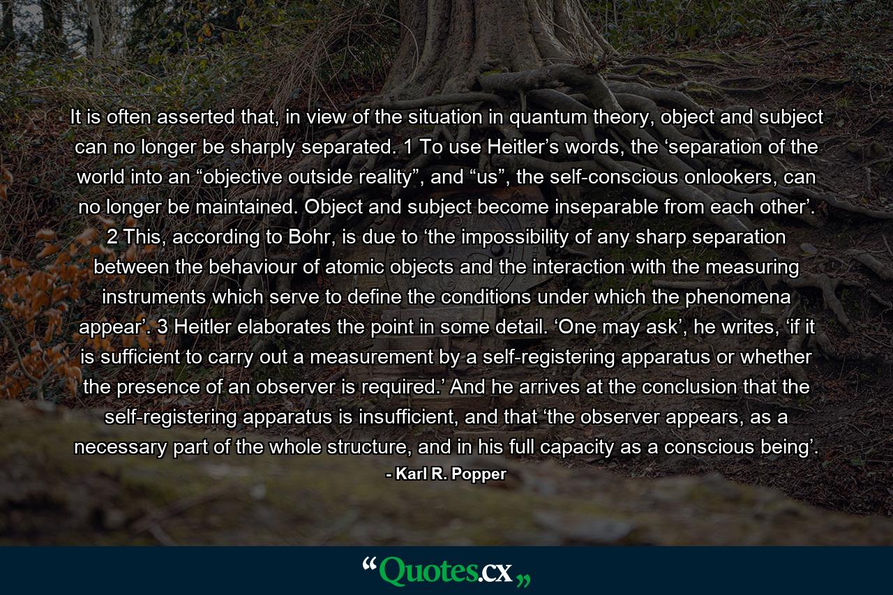 It is often asserted that, in view of the situation in quantum theory, object and subject can no longer be sharply separated. 1 To use Heitler’s words, the ‘separation of the world into an “objective outside reality”, and “us”, the self-conscious onlookers, can no longer be maintained. Object and subject become inseparable from each other’. 2 This, according to Bohr, is due to ‘the impossibility of any sharp separation between the behaviour of atomic objects and the interaction with the measuring instruments which serve to define the conditions under which the phenomena appear’. 3 Heitler elaborates the point in some detail. ‘One may ask’, he writes, ‘if it is sufficient to carry out a measurement by a self-registering apparatus or whether the presence of an observer is required.’ And he arrives at the conclusion that the self-registering apparatus is insufficient, and that ‘the observer appears, as a necessary part of the whole structure, and in his full capacity as a conscious being’. - Quote by Karl R. Popper