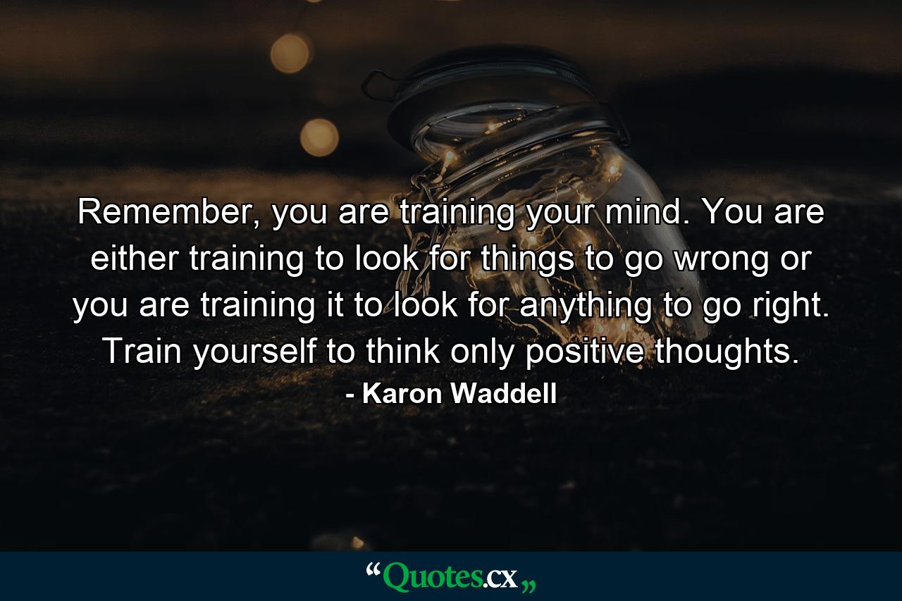 Remember, you are training your mind. You are either training to look for things to go wrong or you are training it to look for anything to go right. Train yourself to think only positive thoughts. - Quote by Karon Waddell